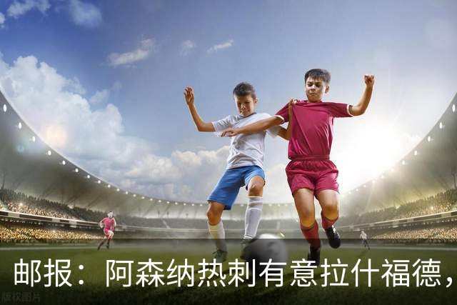 邮报：阿森纳热刺有意拉什福德，但他不太愿意再留在英超效力